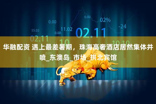 华融配资 遇上最差暑期,珠海高奢酒店居然集体井喷_东澳岛_市场_拱北宾馆