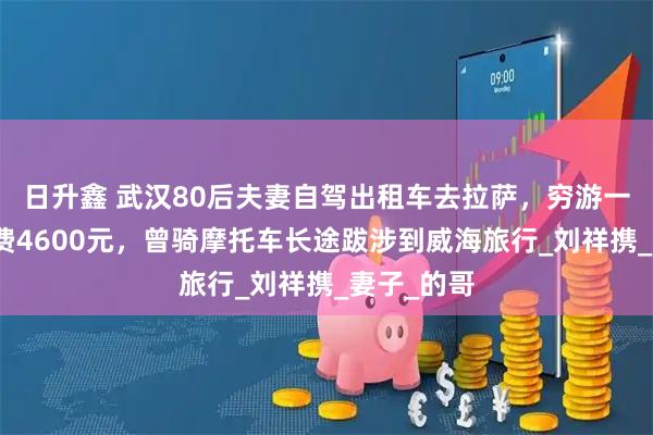 日升鑫 武汉80后夫妻自驾出租车去拉萨，穷游一个多月花费4600元，曾骑摩托车长途跋涉到威海旅行_刘祥携_妻子_的哥