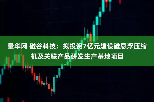 量华网 磁谷科技：拟投资7亿元建设磁悬浮压缩机及关联产品研发生产基地项目
