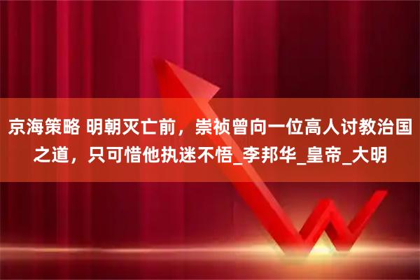 京海策略 明朝灭亡前,崇祯曾向一位高人讨教治国之道,只可惜他执迷不悟_李邦华_皇帝_大明