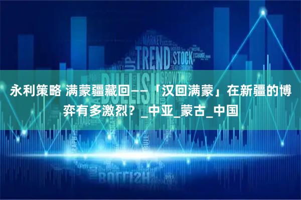 永利策略 满蒙疆藏回——「汉回满蒙」在新疆的博弈有多激烈？_中亚_蒙古_中国