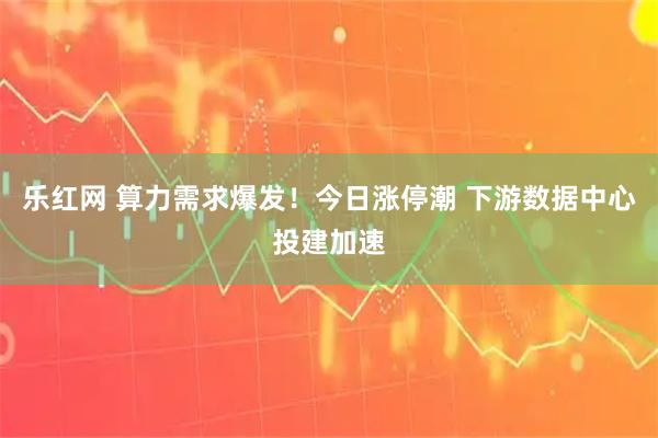 乐红网 算力需求爆发!今日涨停潮 下游数据中心投建加速
