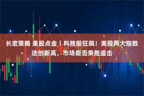 长宏策略 美股点金丨科技股狂飙！美股两大指数迭创新高，市场能否乘胜追击