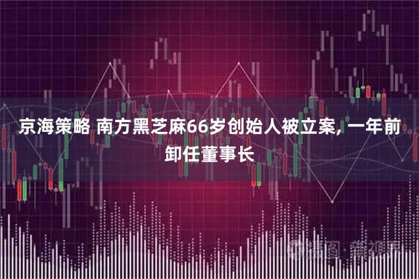京海策略 南方黑芝麻66岁创始人被立案, 一年前卸任董事长
