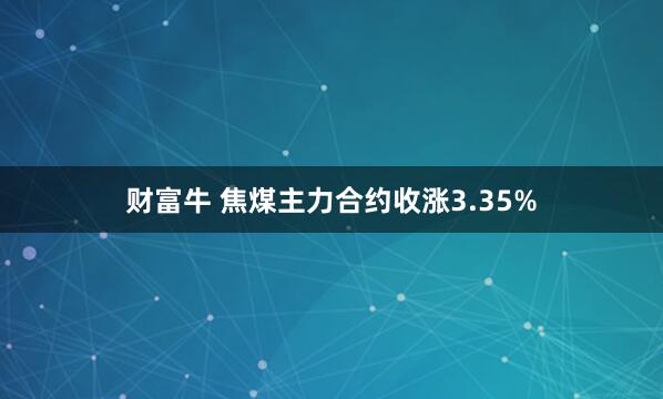 财富牛 焦煤主力合约收涨3.35%
