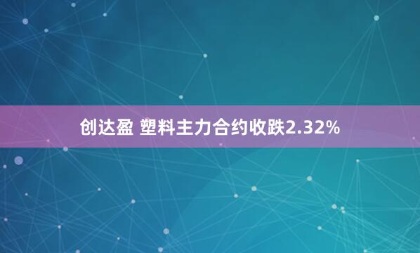 创达盈 塑料主力合约收跌2.32%