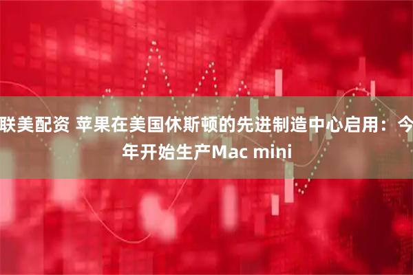 联美配资 苹果在美国休斯顿的先进制造中心启用：今年开始生产Mac mini