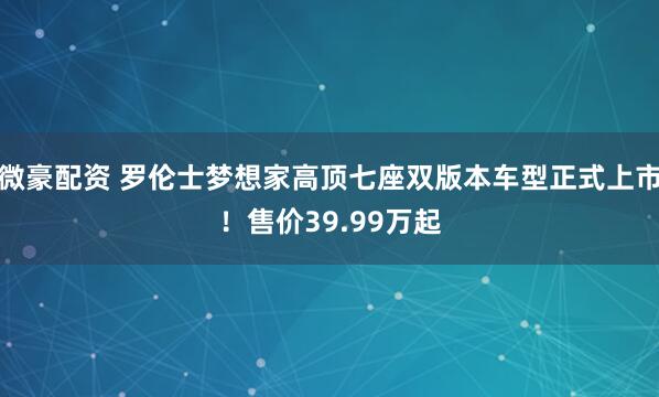 微豪配资 罗伦士梦想家高顶七座双版本车型正式上市！售价39.99万起