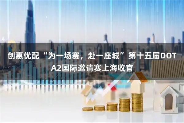 创惠优配 “为一场赛，赴一座城” 第十五届DOTA2国际邀请赛上海收官