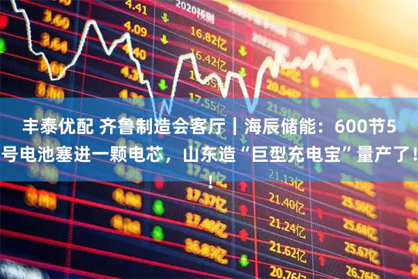 丰泰优配 齐鲁制造会客厅｜海辰储能：600节5号电池塞进一颗电芯，山东造“巨型充电宝”量产了！