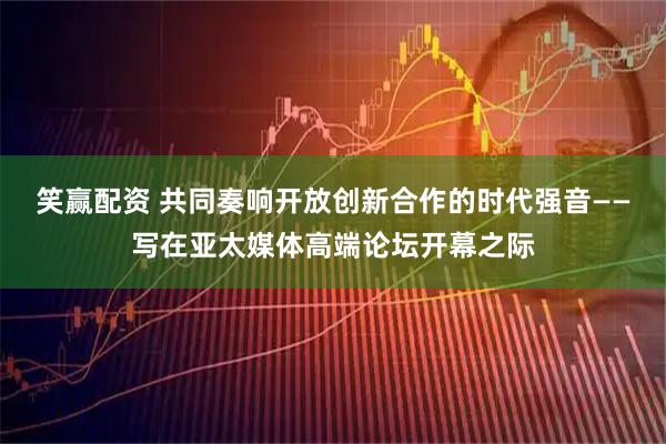 笑赢配资 共同奏响开放创新合作的时代强音——写在亚太媒体高端论坛开幕之际